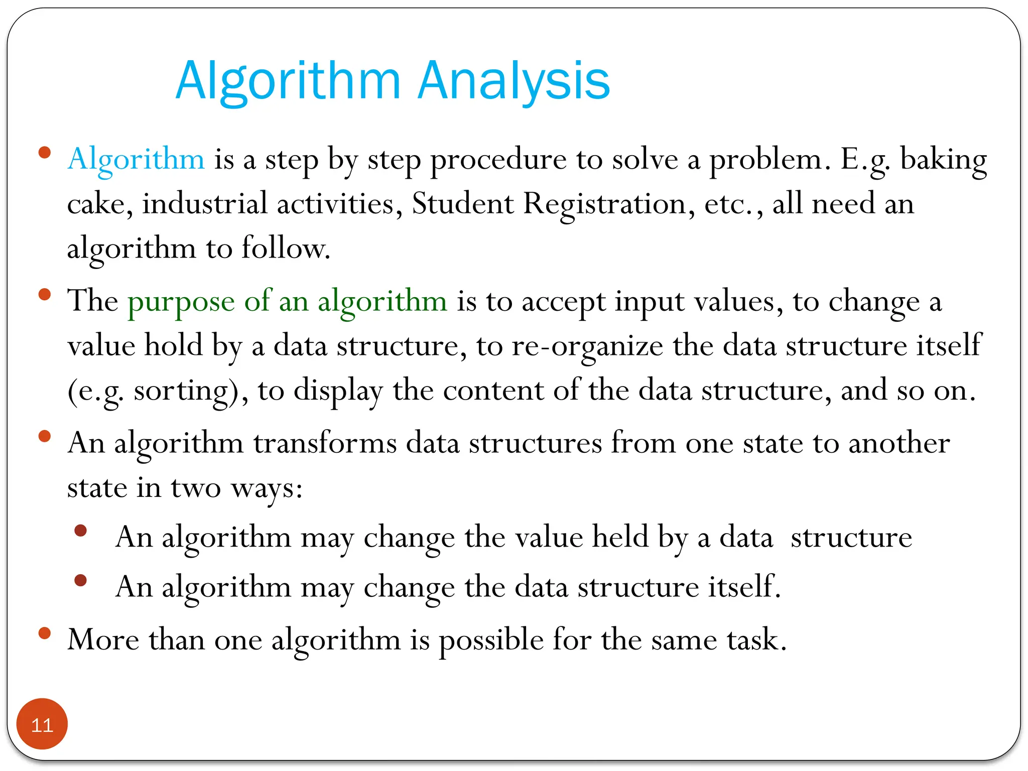Algorithm Analysis
 Algorithm is a step by step procedure to solve a problem. E.g. baking
cake, industrial activities, Student Registration, etc., all need an
algorithm to follow.
 The purpose of an algorithm is to accept input values, to change a
value hold by a data structure, to re-organize the data structure itself
(e.g. sorting), to display the content of the data structure, and so on.
 An algorithm transforms data structures from one state to another
state in two ways:
 An algorithm may change the value held by a data structure
 An algorithm may change the data structure itself.
 More than one algorithm is possible for the same task.
11
 