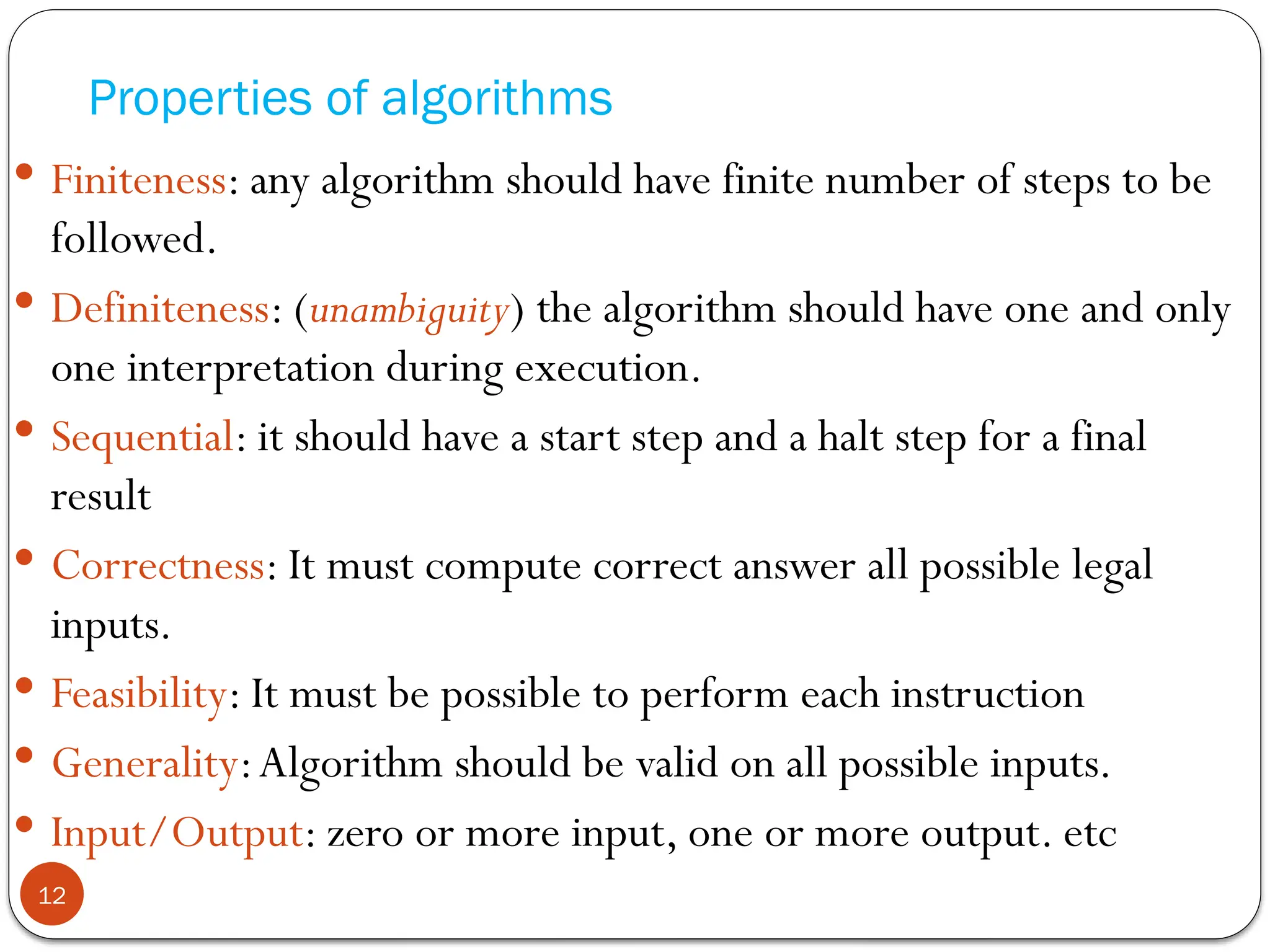 Properties of algorithms
 Finiteness: any algorithm should have finite number of steps to be
followed.
 Definiteness: (unambiguity) the algorithm should have one and only
one interpretation during execution.
 Sequential: it should have a start step and a halt step for a final
result
 Correctness: It must compute correct answer all possible legal
inputs.
 Feasibility: It must be possible to perform each instruction
 Generality:Algorithm should be valid on all possible inputs.
 Input/Output: zero or more input, one or more output. etc
12
 