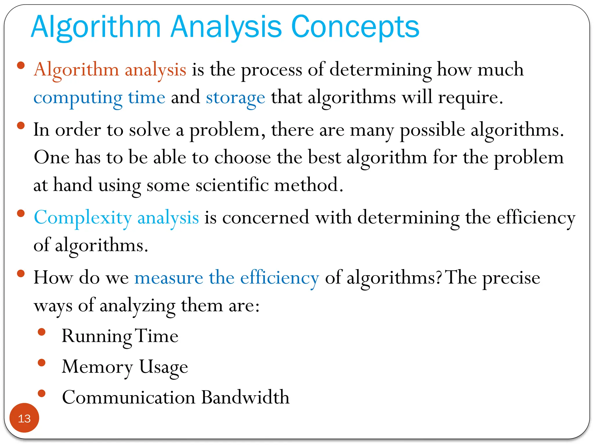 Algorithm Analysis Concepts
 Algorithm analysis is the process of determining how much
computing time and storage that algorithms will require.
 In order to solve a problem, there are many possible algorithms.
One has to be able to choose the best algorithm for the problem
at hand using some scientific method.
 Complexity analysis is concerned with determining the efficiency
of algorithms.
 How do we measure the efficiency of algorithms?The precise
ways of analyzing them are:
 RunningTime
 Memory Usage
 Communication Bandwidth
13
 