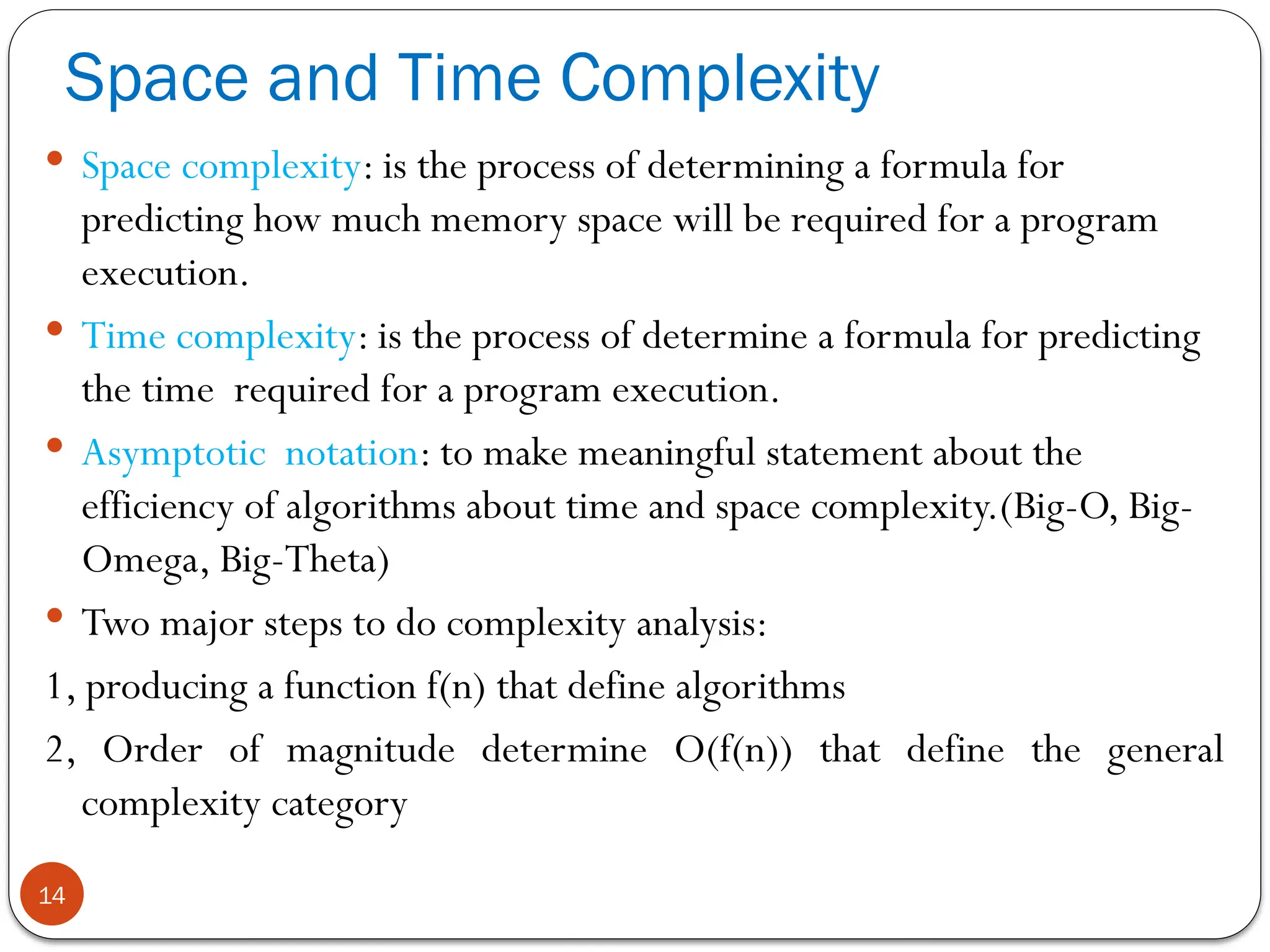 Space and Time Complexity
14
 Space complexity: is the process of determining a formula for
predicting how much memory space will be required for a program
execution.
 Time complexity: is the process of determine a formula for predicting
the time required for a program execution.
 Asymptotic notation: to make meaningful statement about the
efficiency of algorithms about time and space complexity.(Big-O, Big-
Omega, Big-Theta)
 Two major steps to do complexity analysis:
1, producing a function f(n) that define algorithms
2, Order of magnitude determine O(f(n)) that define the general
complexity category
 