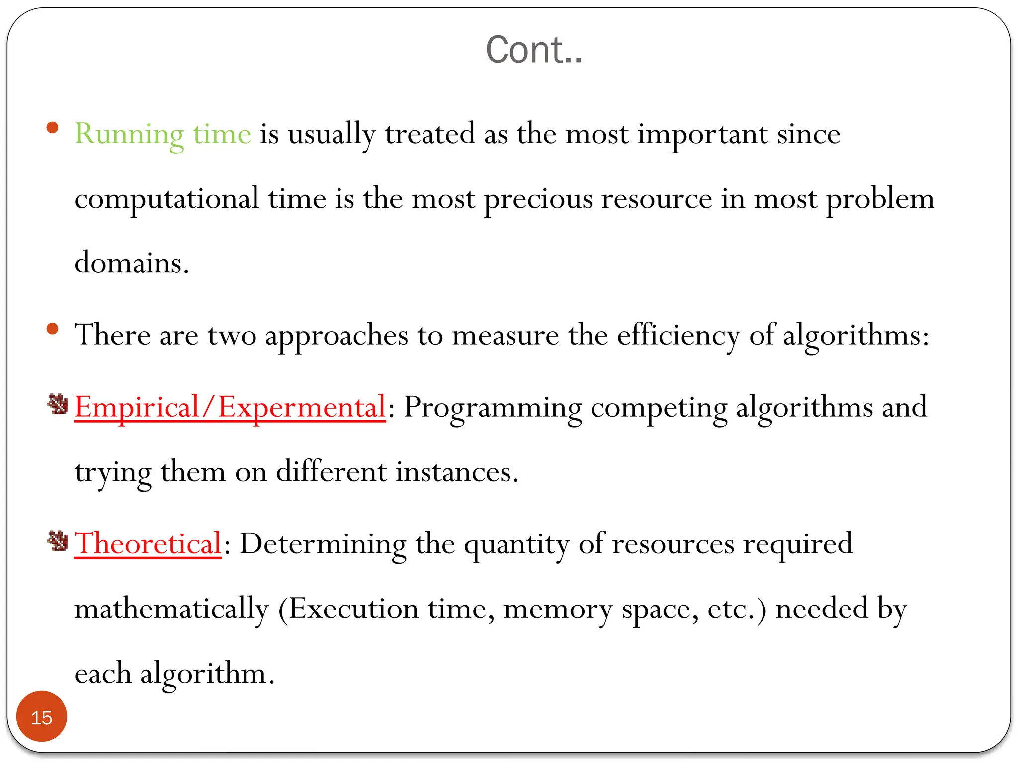 Cont..
 Running time is usually treated as the most important since
computational time is the most precious resource in most problem
domains.
 There are two approaches to measure the efficiency of algorithms:
Empirical/Expermental: Programming competing algorithms and
trying them on different instances.
Theoretical: Determining the quantity of resources required
mathematically (Execution time, memory space, etc.) needed by
each algorithm.
15
 