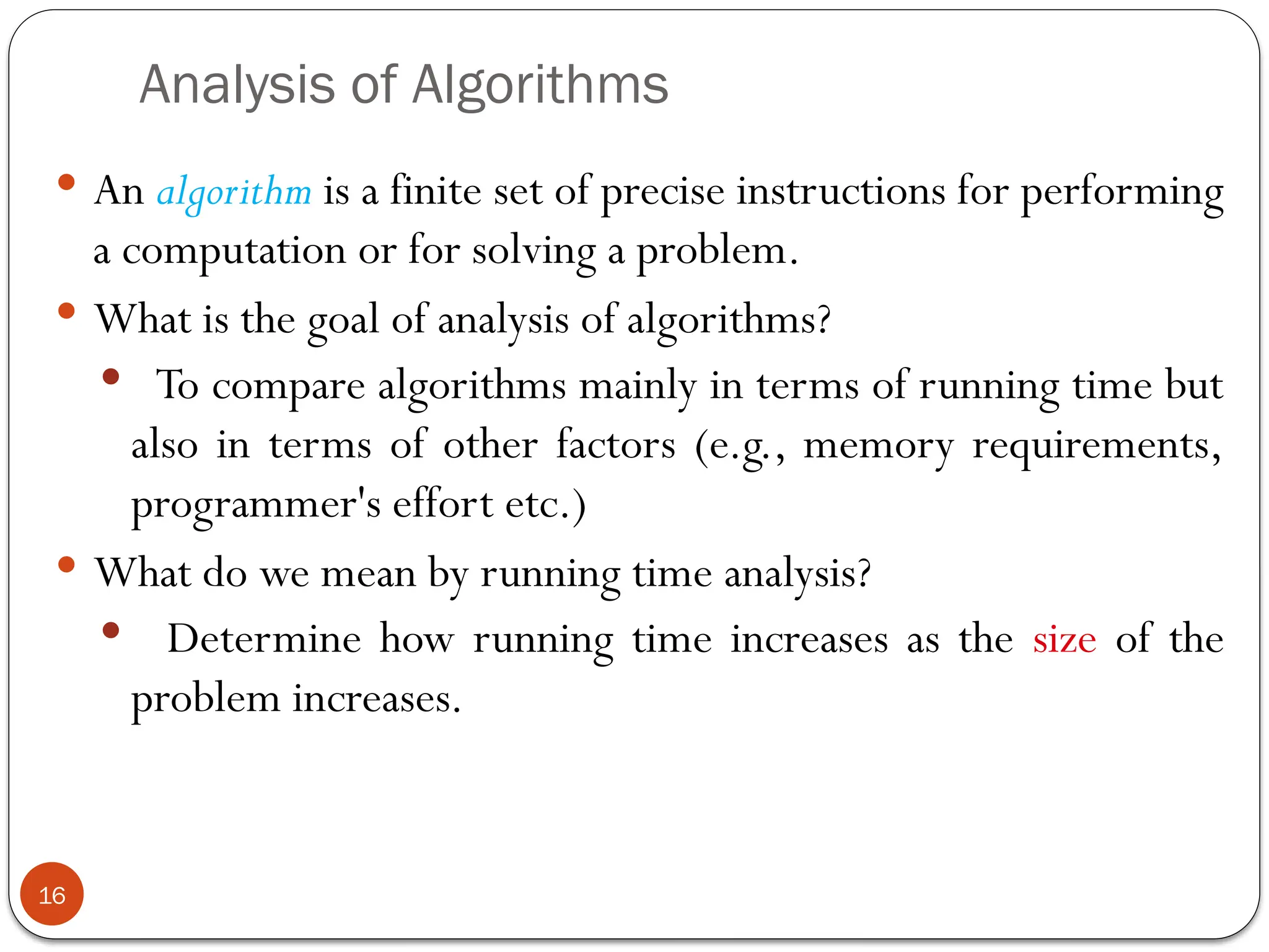 Analysis of Algorithms
 An algorithm is a finite set of precise instructions for performing
a computation or for solving a problem.
 What is the goal of analysis of algorithms?
 To compare algorithms mainly in terms of running time but
also in terms of other factors (e.g., memory requirements,
programmer's effort etc.)
 What do we mean by running time analysis?
 Determine how running time increases as the size of the
problem increases.
16
 