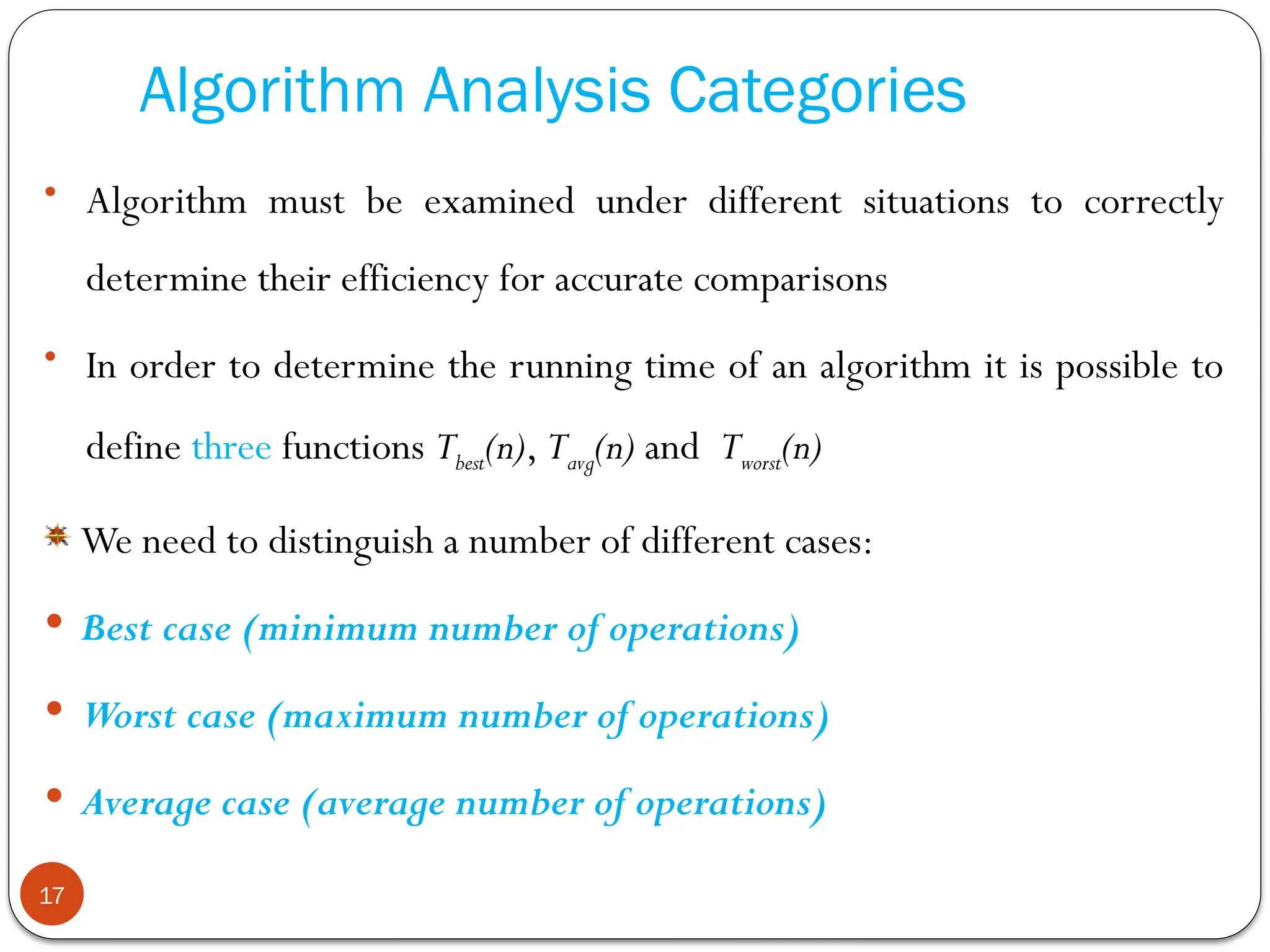 Algorithm Analysis Categories
• Algorithm must be examined under different situations to correctly
determine their efficiency for accurate comparisons
• In order to determine the running time of an algorithm it is possible to
define three functions Tbest(n), Tavg(n) and Tworst(n)
We need to distinguish a number of different cases:
 Best case (minimum number of operations)
 Worst case (maximum number of operations)
 Average case (average number of operations)
17
 