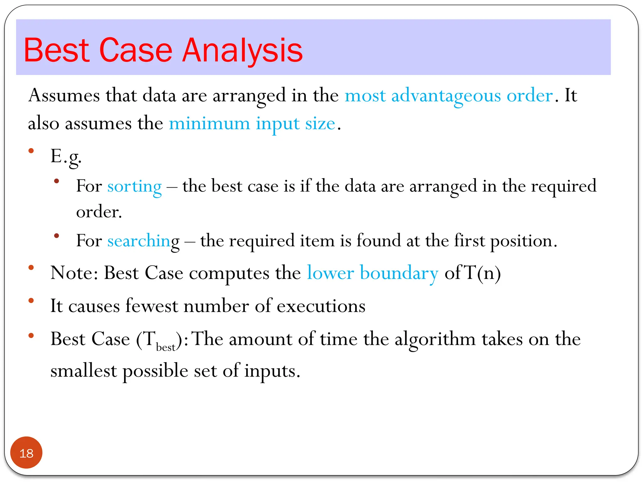 Best Case Analysis
Assumes that data are arranged in the most advantageous order. It
also assumes the minimum input size.
• E.g.
• For sorting – the best case is if the data are arranged in the required
order.
• For searching – the required item is found at the first position.
• Note: Best Case computes the lower boundary ofT(n)
• It causes fewest number of executions
• Best Case (Tbest):The amount of time the algorithm takes on the
smallest possible set of inputs.
18
 