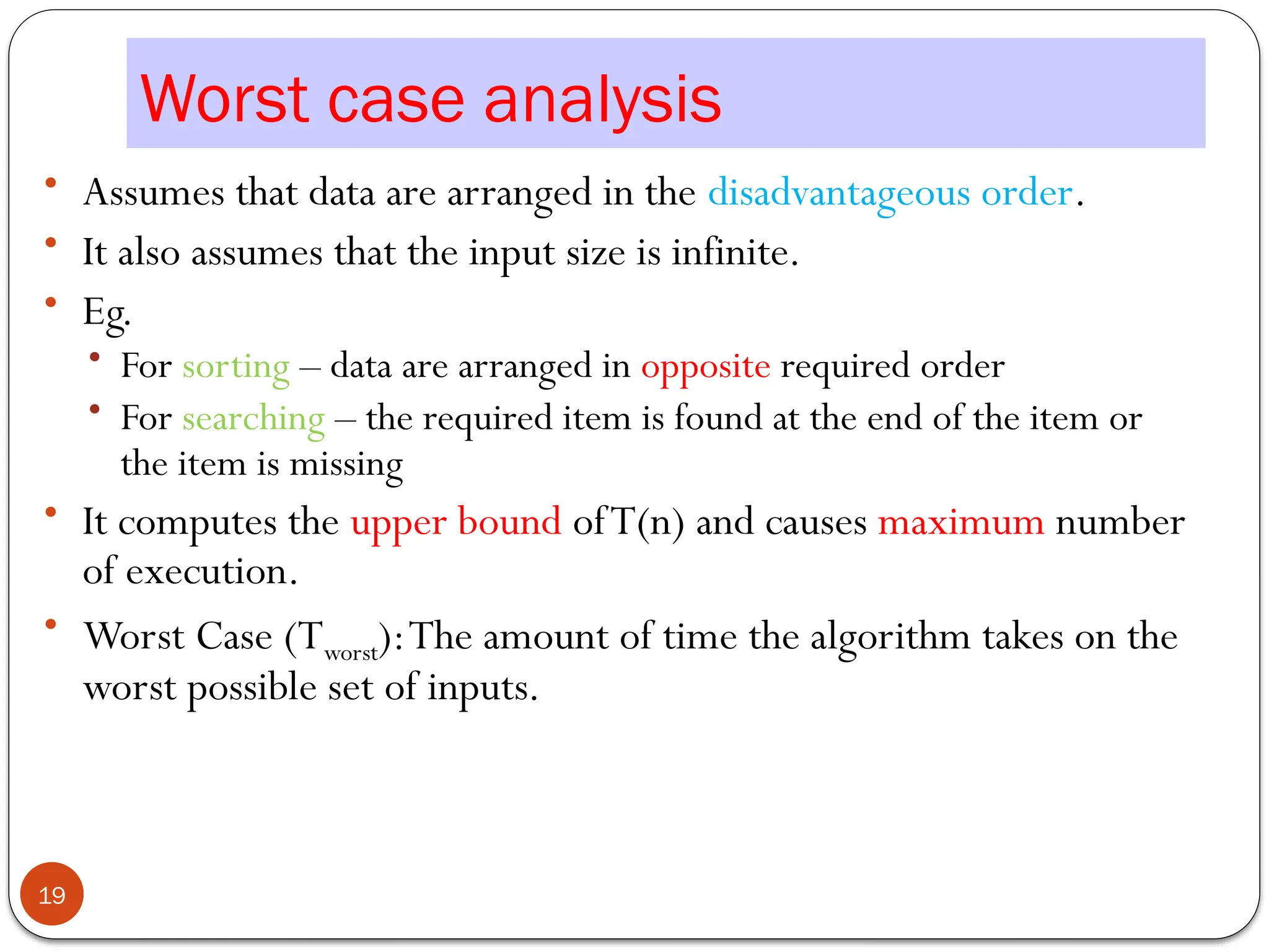 Worst case analysis
• Assumes that data are arranged in the disadvantageous order.
• It also assumes that the input size is infinite.
• Eg.
• For sorting – data are arranged in opposite required order
• For searching – the required item is found at the end of the item or
the item is missing
• It computes the upper bound ofT(n) and causes maximum number
of execution.
• Worst Case (Tworst):The amount of time the algorithm takes on the
worst possible set of inputs.
19
 