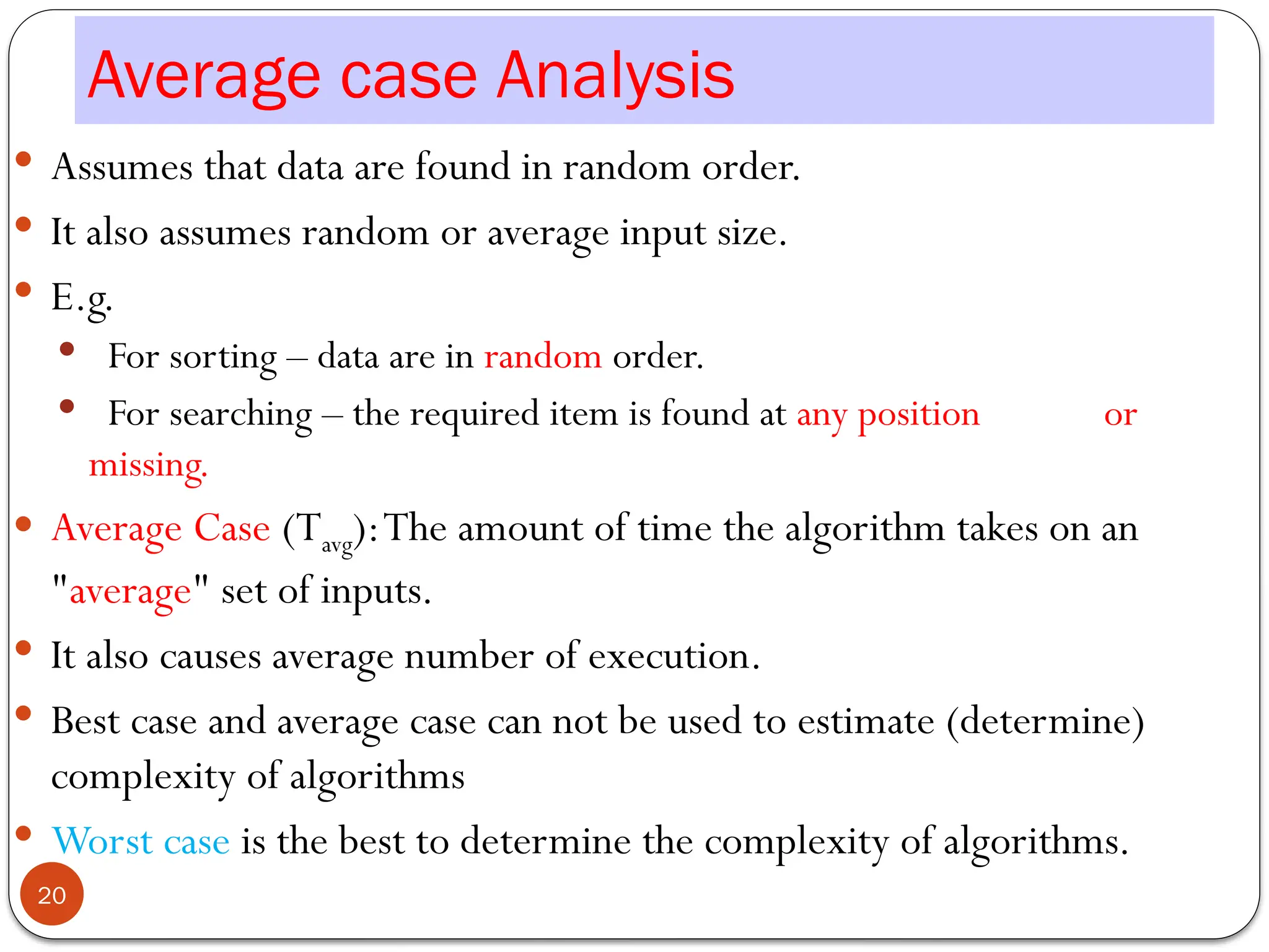 Average case Analysis
 Assumes that data are found in random order.
 It also assumes random or average input size.
 E.g.
 For sorting – data are in random order.
 For searching – the required item is found at any position or
missing.
 Average Case (Tavg):The amount of time the algorithm takes on an
"average" set of inputs.
 It also causes average number of execution.
 Best case and average case can not be used to estimate (determine)
complexity of algorithms
 Worst case is the best to determine the complexity of algorithms.
20
 
