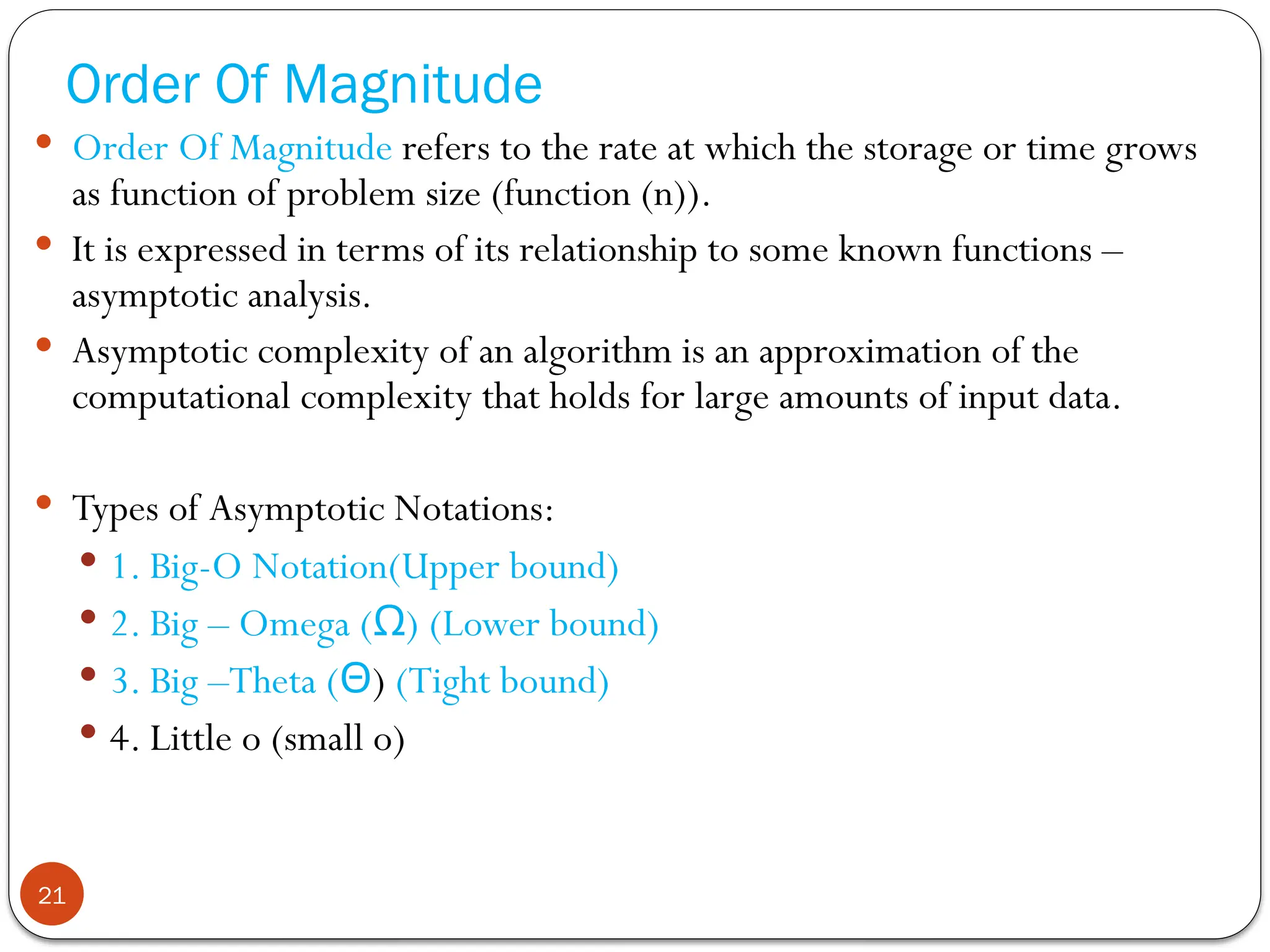 Order Of Magnitude
 Order Of Magnitude refers to the rate at which the storage or time grows
as function of problem size (function (n)).
 It is expressed in terms of its relationship to some known functions –
asymptotic analysis.
 Asymptotic complexity of an algorithm is an approximation of the
computational complexity that holds for large amounts of input data.
 Types of Asymptotic Notations:
 1. Big-O Notation(Upper bound)
 2. Big – Omega ( )
Ω (Lower bound)
 3. Big –Theta (Θ) (Tight bound)
 4. Little o (small o)
21
 