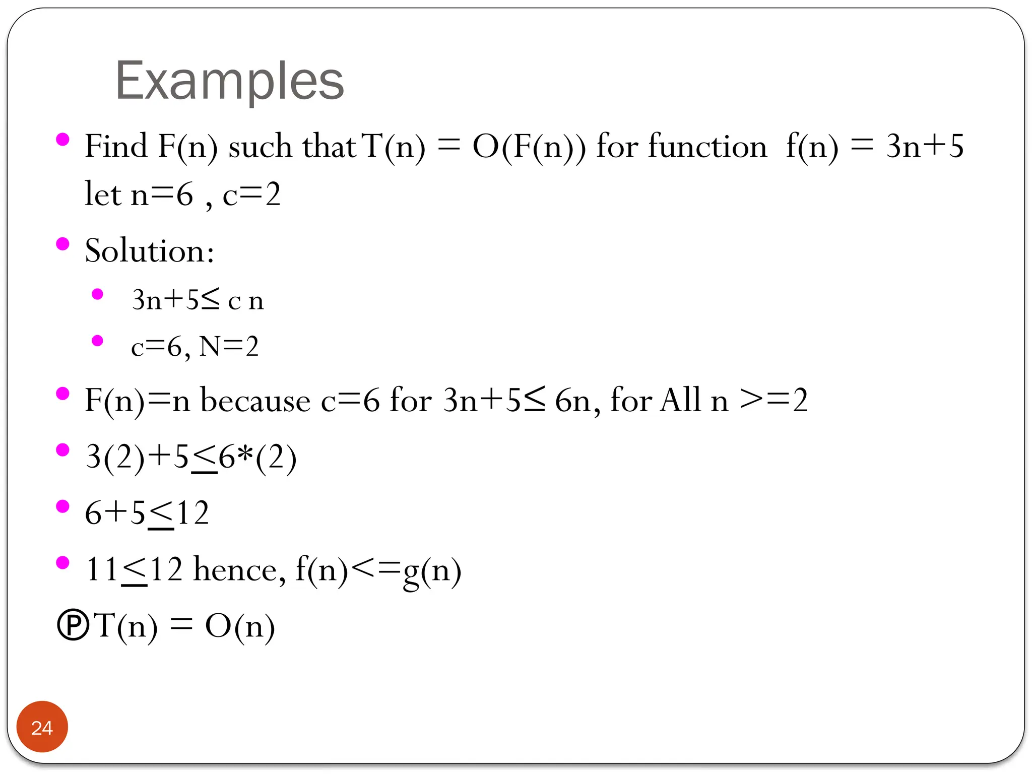 Examples
 Find F(n) such thatT(n) = O(F(n)) for function f(n) = 3n+5
let n=6 , c=2
 Solution:
 3n+5≤ c n
 c=6, N=2
 F(n)=n because c=6 for 3n+5≤ 6n, forAll n >=2
 3(2)+5<6*(2)
 6+5<12
 11<12 hence, f(n)<=g(n)
T(n) = O(n)
24
 