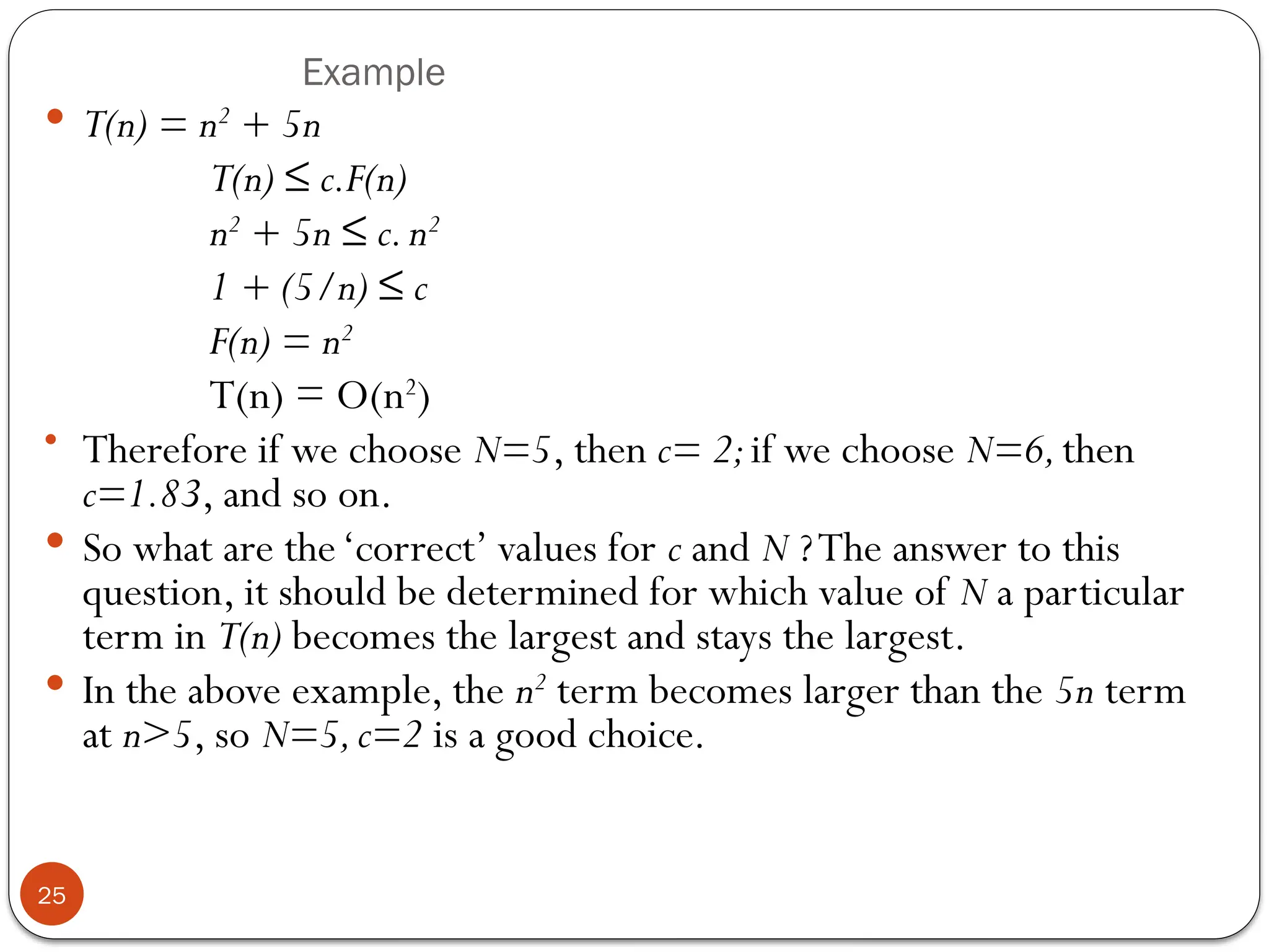 Example
 T(n) = n2
+ 5n
T(n) ≤ c.F(n)
n2
+ 5n ≤ c.n2
1 + (5/n) ≤ c
F(n) = n2
T(n) = O(n2
)
• Therefore if we choose N=5, then c= 2;if we choose N=6,then
c=1.83, and so on.
 So what are the‘correct’ values for c and N ?The answer to this
question, it should be determined for which value of N a particular
term in T(n) becomes the largest and stays the largest.
 In the above example, the n2
term becomes larger than the 5n term
at n>5, so N=5,c=2 is a good choice.
25
 