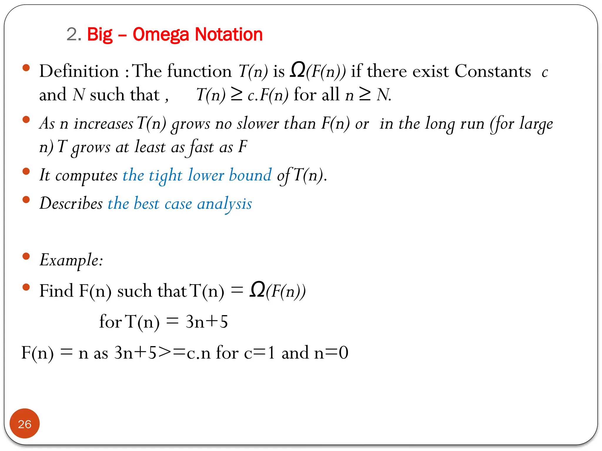 2. Big – Omega Notation
 Definition :The function T(n) is (F(n))
Ω if there exist Constants c
and N such that , T(n) ≥ c.F(n) for all n ≥ N.
 As n increasesT(n) grows no slower than F(n) or in the long run (for large
n)T grows at least as fast as F
 It computes the tight lower bound ofT(n).
 Describes the best case analysis
 Example:
 Find F(n) such thatT(n) = (F(n))
Ω
forT(n) = 3n+5
F(n) = n as 3n+5>=c.n for c=1 and n=0
26
 