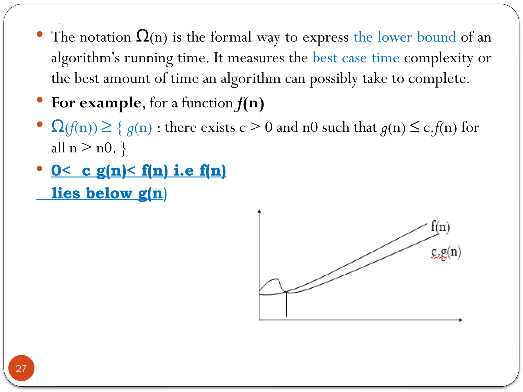 …
27
 The notation (n) is the formal way to express
Ω the lower bound of an
algorithm's running time. It measures the best case time complexity or
the best amount of time an algorithm can possibly take to complete.
 For example, for a function f(n)
 (
Ω f(n)) ≥ { g(n) : there exists c > 0 and n0 such that g(n) ≤ c.f(n) for
all n > n0. }
 0< c g(n)< f(n) i.e f(n)
lies below g(n)
 