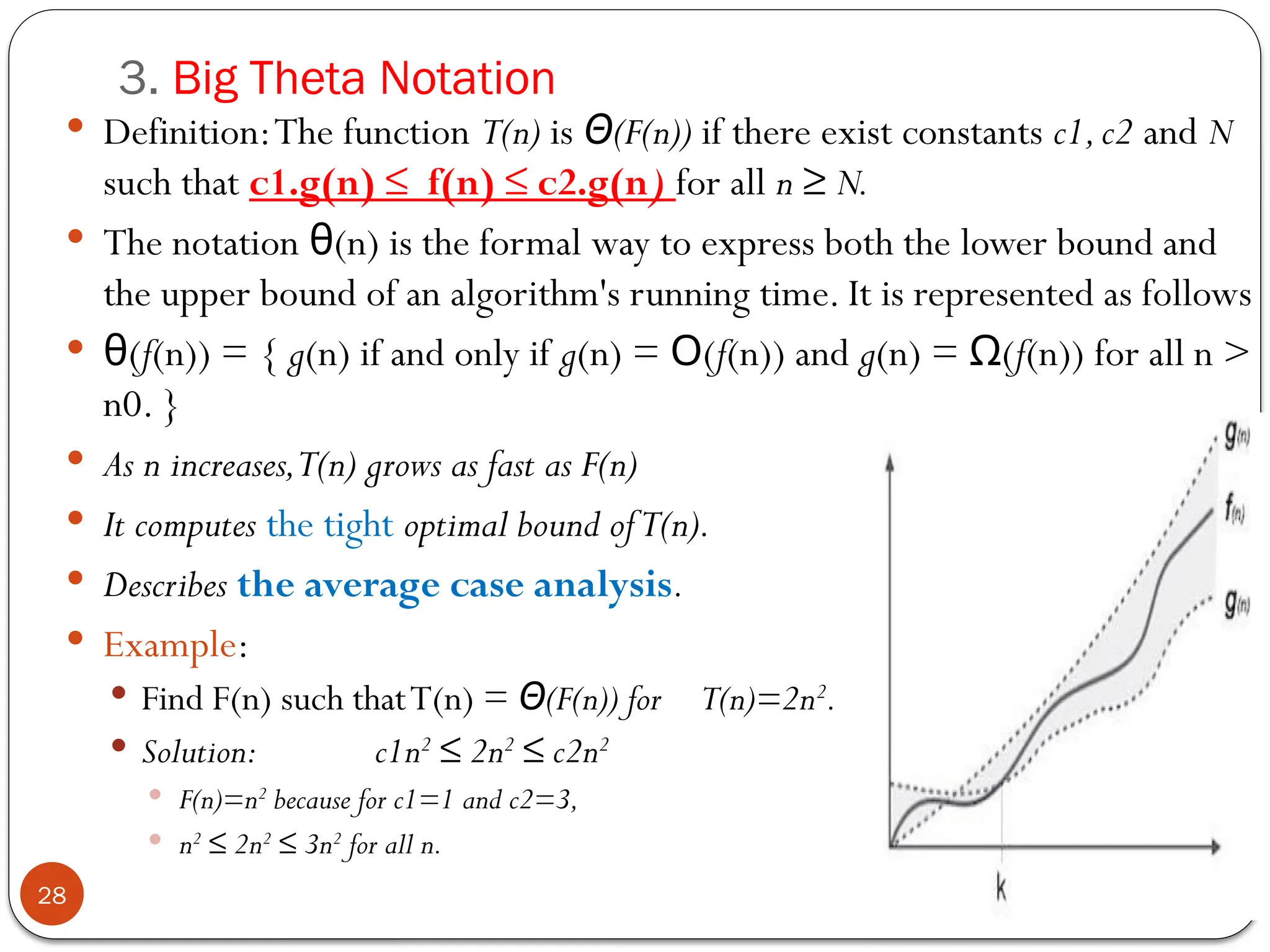 3. Big Theta Notation
 Definition:The function T(n) is (F(n))
Θ if there exist constants c1,c2 and N
such that c1.g(n) ≤ f(n) ≤ c2.g(n) for all n ≥ N.
 The notation (n) is the formal way to express both the lower bound and
θ
the upper bound of an algorithm's running time. It is represented as follows
 (
θ f(n)) = { g(n) if and only if g(n) = (
Ο f(n)) and g(n) = (
Ω f(n)) for all n >
n0. }
 As n increases,T(n) grows as fast as F(n)
 It computes the tight optimal bound ofT(n).
 Describes the average case analysis.
 Example:
 Find F(n) such thatT(n) = (F(n)) for T(n)=2n
Θ 2
.
 Solution: c1n2
≤ 2n2
≤ c2n2
 F(n)=n2
because for c1=1 and c2=3,
 n2
≤ 2n2
≤ 3n2
for all n.
28
 