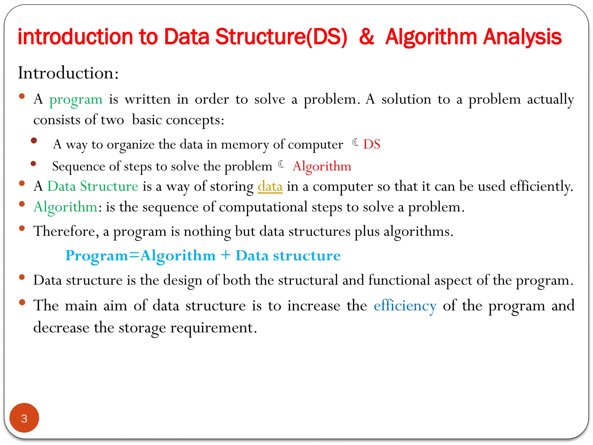 introduction to Data Structure(DS) & Algorithm Analysis
Introduction:
 A program is written in order to solve a problem. A solution to a problem actually
consists of two basic concepts:
 A way to organize the data in memory of computer DS
 Sequence of steps to solve the problem Algorithm
 A Data Structure is a way of storing data in a computer so that it can be used efficiently.
 Algorithm: is the sequence of computational steps to solve a problem.
 Therefore, a program is nothing but data structures plus algorithms.
Program=Algorithm + Data structure
 Data structure is the design of both the structural and functional aspect of the program.
 The main aim of data structure is to increase the efficiency of the program and
decrease the storage requirement.
3
 