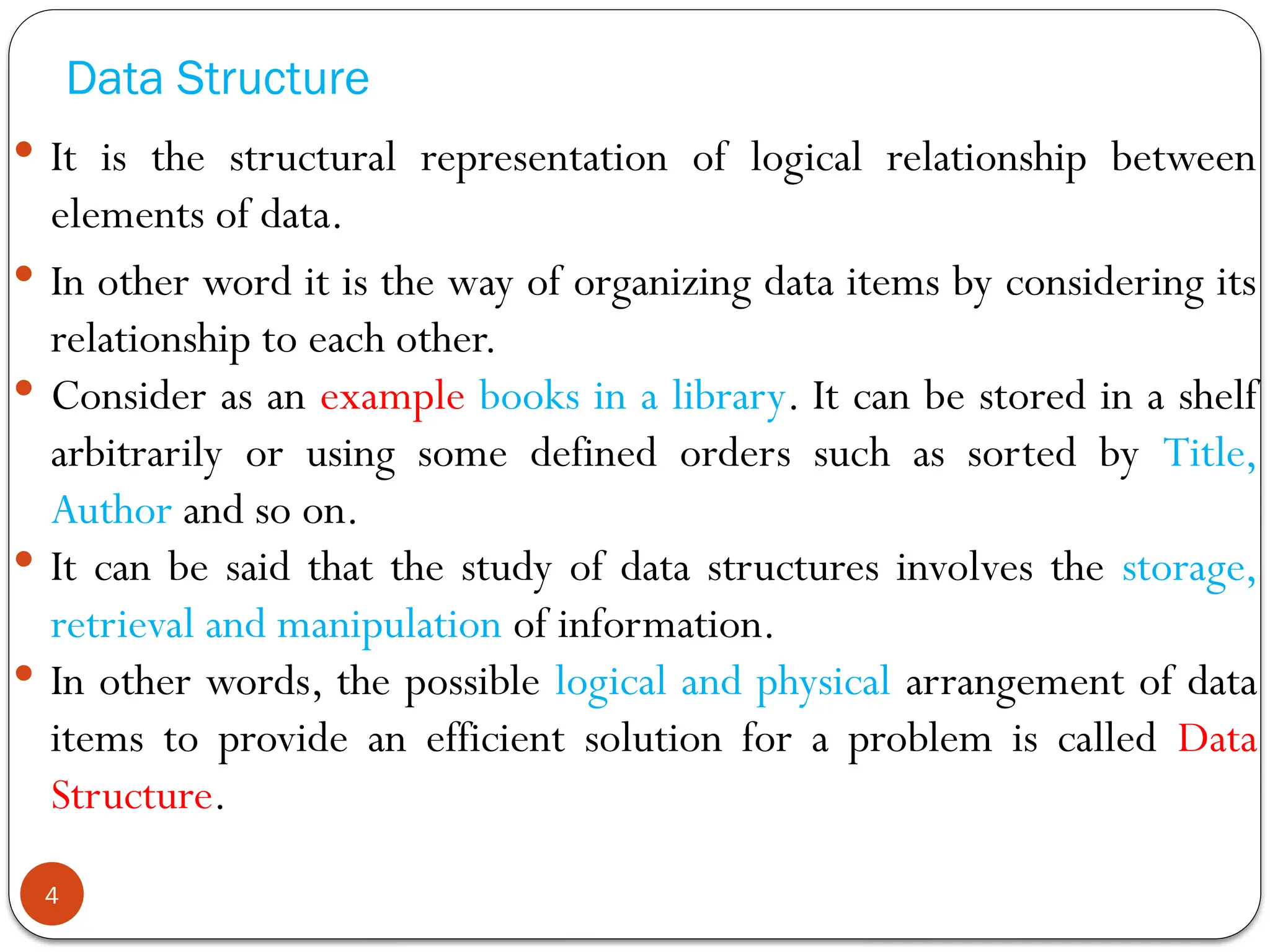 Data Structure
 It is the structural representation of logical relationship between
elements of data.
 In other word it is the way of organizing data items by considering its
relationship to each other.
 Consider as an example books in a library. It can be stored in a shelf
arbitrarily or using some defined orders such as sorted by Title,
Author and so on.
 It can be said that the study of data structures involves the storage,
retrieval and manipulation of information.
 In other words, the possible logical and physical arrangement of data
items to provide an efficient solution for a problem is called Data
Structure.
4
 