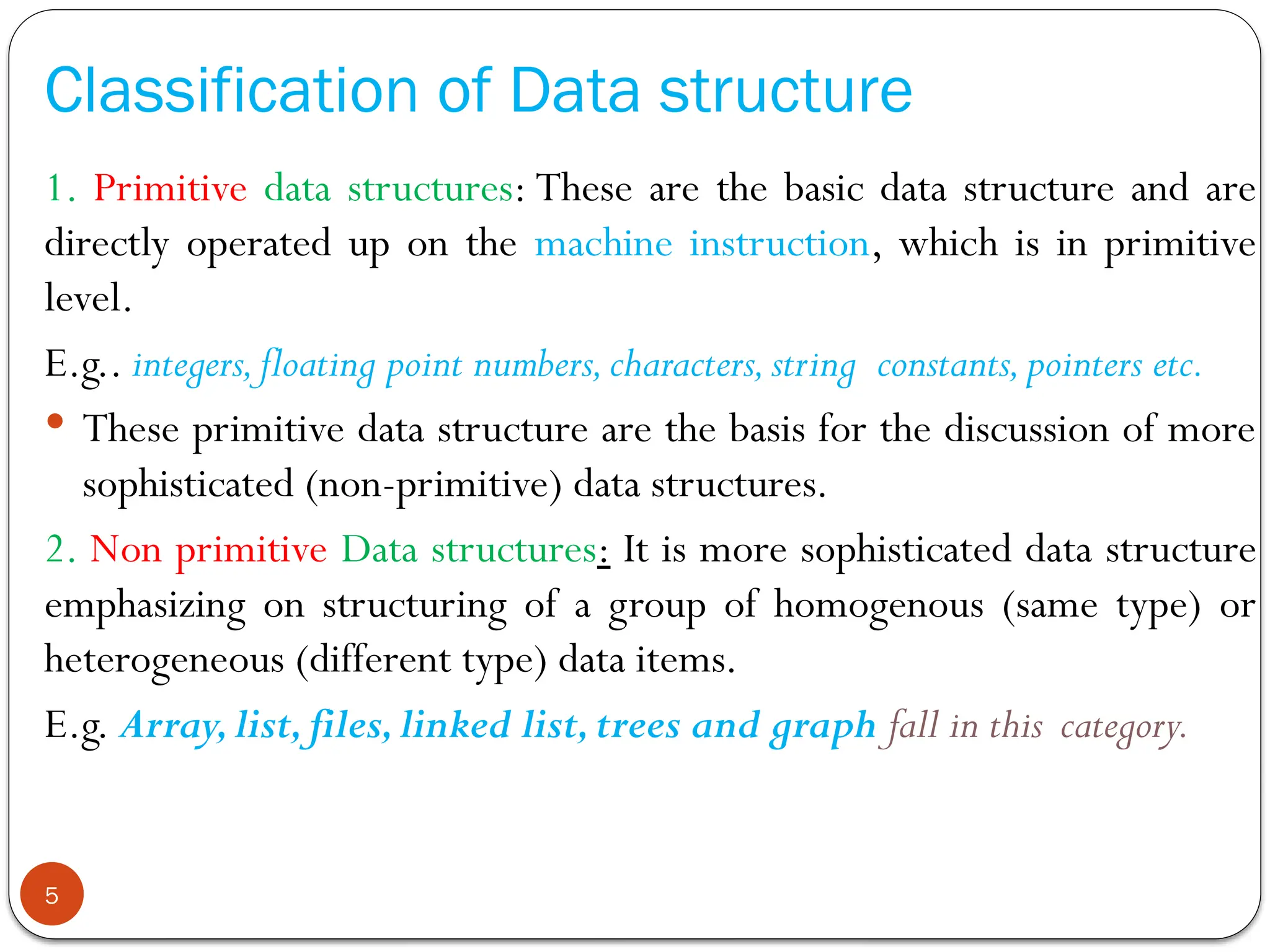 Classification of Data structure
1. Primitive data structures: These are the basic data structure and are
directly operated up on the machine instruction, which is in primitive
level.
E.g.. integers,floating point numbers,characters,string constants,pointers etc.
 These primitive data structure are the basis for the discussion of more
sophisticated (non-primitive) data structures.
2. Non primitive Data structures: It is more sophisticated data structure
emphasizing on structuring of a group of homogenous (same type) or
heterogeneous (different type) data items.
E.g. Array,list,files,linked list,trees and graph fall in this category.
5
 