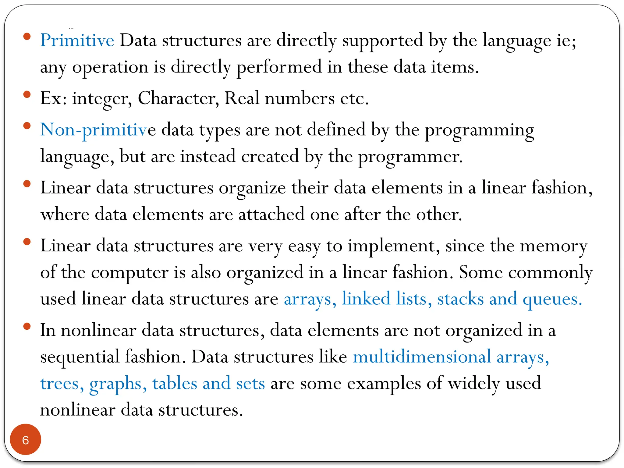 …
6
 Primitive Data structures are directly supported by the language ie;
any operation is directly performed in these data items.
 Ex: integer, Character, Real numbers etc.
 Non-primitive data types are not defined by the programming
language, but are instead created by the programmer.
 Linear data structures organize their data elements in a linear fashion,
where data elements are attached one after the other.
 Linear data structures are very easy to implement, since the memory
of the computer is also organized in a linear fashion. Some commonly
used linear data structures are arrays, linked lists, stacks and queues.
 In nonlinear data structures, data elements are not organized in a
sequential fashion. Data structures like multidimensional arrays,
trees, graphs, tables and sets are some examples of widely used
nonlinear data structures.
 