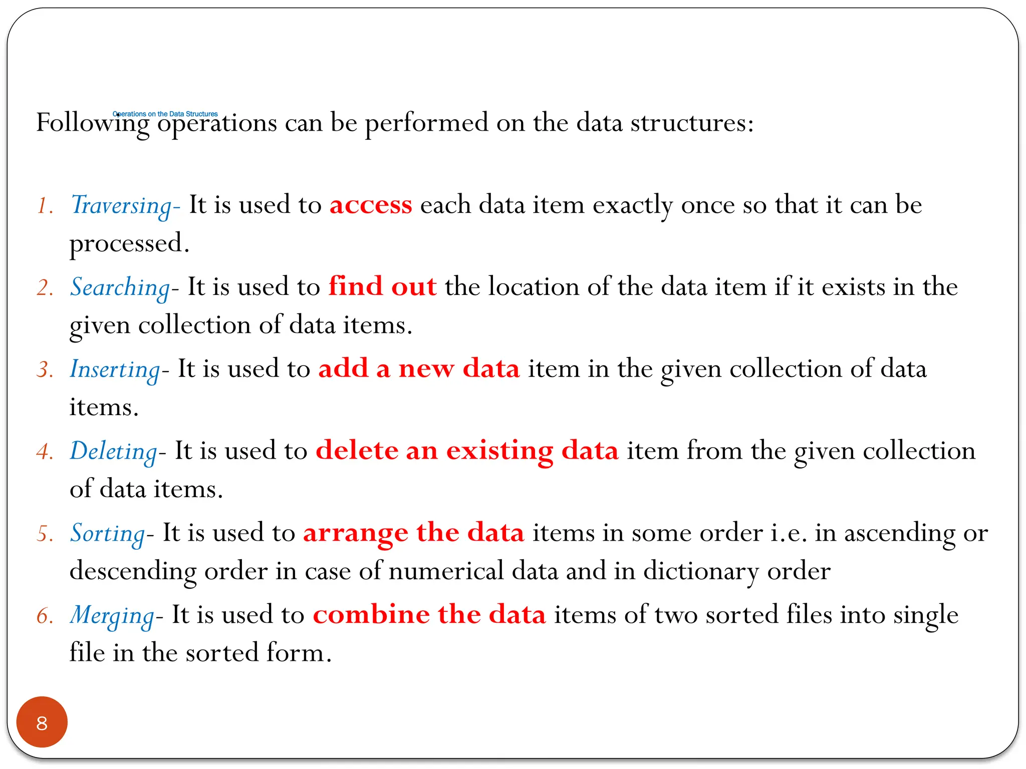 Operations on the Data Structures
8
Following operations can be performed on the data structures:
1. Traversing- It is used to access each data item exactly once so that it can be
processed.
2. Searching- It is used to find out the location of the data item if it exists in the
given collection of data items.
3. Inserting- It is used to add a new data item in the given collection of data
items.
4. Deleting- It is used to delete an existing data item from the given collection
of data items.
5. Sorting- It is used to arrange the data items in some order i.e. in ascending or
descending order in case of numerical data and in dictionary order
6. Merging- It is used to combine the data items of two sorted files into single
file in the sorted form.
 