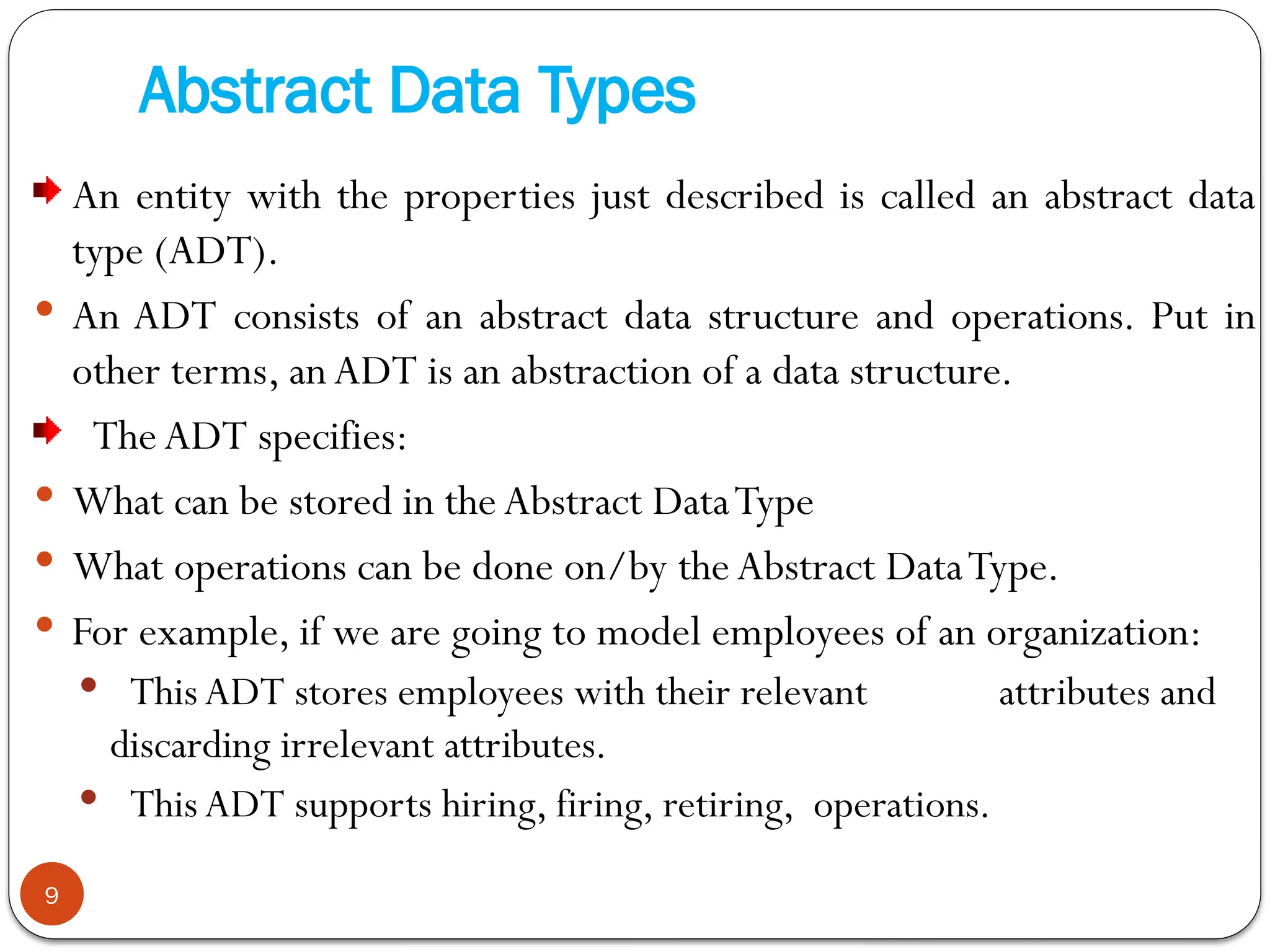 Abstract Data Types
An entity with the properties just described is called an abstract data
type (ADT).
 An ADT consists of an abstract data structure and operations. Put in
other terms, anADT is an abstraction of a data structure.
The ADT specifies:
 What can be stored in the Abstract DataType
 What operations can be done on/by the Abstract DataType.
 For example, if we are going to model employees of an organization:
 This ADT stores employees with their relevant attributes and
discarding irrelevant attributes.
 This ADT supports hiring, firing, retiring, operations.
9
 
