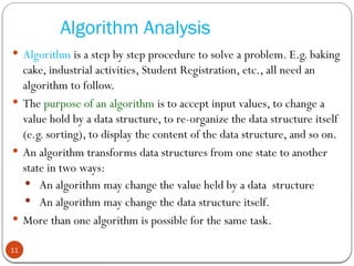Algorithm Analysis
 Algorithm is a step by step procedure to solve a problem. E.g. baking
cake, industrial activities, Student Registration, etc., all need an
algorithm to follow.
 The purpose of an algorithm is to accept input values, to change a
value hold by a data structure, to re-organize the data structure itself
(e.g. sorting), to display the content of the data structure, and so on.
 An algorithm transforms data structures from one state to another
state in two ways:
 An algorithm may change the value held by a data structure
 An algorithm may change the data structure itself.
 More than one algorithm is possible for the same task.
11
 