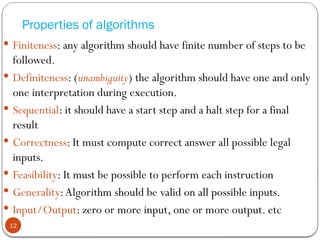 Properties of algorithms
 Finiteness: any algorithm should have finite number of steps to be
followed.
 Definiteness: (unambiguity) the algorithm should have one and only
one interpretation during execution.
 Sequential: it should have a start step and a halt step for a final
result
 Correctness: It must compute correct answer all possible legal
inputs.
 Feasibility: It must be possible to perform each instruction
 Generality:Algorithm should be valid on all possible inputs.
 Input/Output: zero or more input, one or more output. etc
12
 