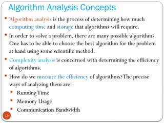 Algorithm Analysis Concepts
 Algorithm analysis is the process of determining how much
computing time and storage that algorithms will require.
 In order to solve a problem, there are many possible algorithms.
One has to be able to choose the best algorithm for the problem
at hand using some scientific method.
 Complexity analysis is concerned with determining the efficiency
of algorithms.
 How do we measure the efficiency of algorithms?The precise
ways of analyzing them are:
 RunningTime
 Memory Usage
 Communication Bandwidth
13
 