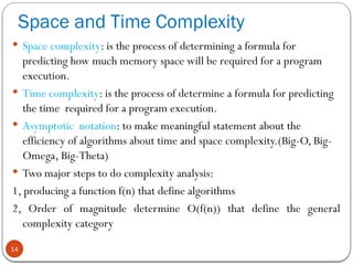 Space and Time Complexity
14
 Space complexity: is the process of determining a formula for
predicting how much memory space will be required for a program
execution.
 Time complexity: is the process of determine a formula for predicting
the time required for a program execution.
 Asymptotic notation: to make meaningful statement about the
efficiency of algorithms about time and space complexity.(Big-O, Big-
Omega, Big-Theta)
 Two major steps to do complexity analysis:
1, producing a function f(n) that define algorithms
2, Order of magnitude determine O(f(n)) that define the general
complexity category
 