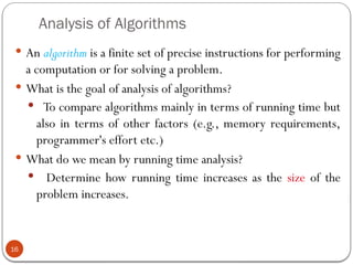 Analysis of Algorithms
 An algorithm is a finite set of precise instructions for performing
a computation or for solving a problem.
 What is the goal of analysis of algorithms?
 To compare algorithms mainly in terms of running time but
also in terms of other factors (e.g., memory requirements,
programmer's effort etc.)
 What do we mean by running time analysis?
 Determine how running time increases as the size of the
problem increases.
16
 