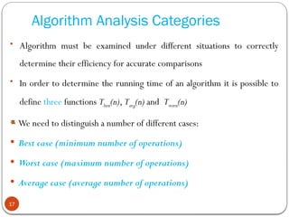 Algorithm Analysis Categories
• Algorithm must be examined under different situations to correctly
determine their efficiency for accurate comparisons
• In order to determine the running time of an algorithm it is possible to
define three functions Tbest(n), Tavg(n) and Tworst(n)
We need to distinguish a number of different cases:
 Best case (minimum number of operations)
 Worst case (maximum number of operations)
 Average case (average number of operations)
17
 