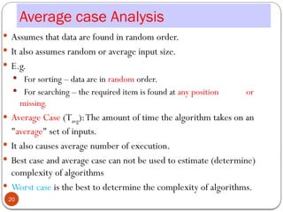 Average case Analysis
 Assumes that data are found in random order.
 It also assumes random or average input size.
 E.g.
 For sorting – data are in random order.
 For searching – the required item is found at any position or
missing.
 Average Case (Tavg):The amount of time the algorithm takes on an
"average" set of inputs.
 It also causes average number of execution.
 Best case and average case can not be used to estimate (determine)
complexity of algorithms
 Worst case is the best to determine the complexity of algorithms.
20
 