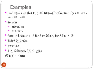 Examples
 Find F(n) such thatT(n) = O(F(n)) for function f(n) = 3n+5
let n=6 , c=2
 Solution:
 3n+5≤ c n
 c=6, N=2
 F(n)=n because c=6 for 3n+5≤ 6n, forAll n >=2
 3(2)+5<6*(2)
 6+5<12
 11<12 hence, f(n)<=g(n)
T(n) = O(n)
24
 