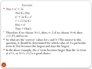 Example
 T(n) = n2
+ 5n
T(n) ≤ c.F(n)
n2
+ 5n ≤ c.n2
1 + (5/n) ≤ c
F(n) = n2
T(n) = O(n2
)
• Therefore if we choose N=5, then c= 2;if we choose N=6,then
c=1.83, and so on.
 So what are the‘correct’ values for c and N ?The answer to this
question, it should be determined for which value of N a particular
term in T(n) becomes the largest and stays the largest.
 In the above example, the n2
term becomes larger than the 5n term
at n>5, so N=5,c=2 is a good choice.
25
 