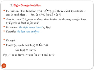 2. Big – Omega Notation
 Definition :The function T(n) is (F(n))
Ω if there exist Constants c
and N such that , T(n) ≥ c.F(n) for all n ≥ N.
 As n increasesT(n) grows no slower than F(n) or in the long run (for large
n)T grows at least as fast as F
 It computes the tight lower bound ofT(n).
 Describes the best case analysis
 Example:
 Find F(n) such thatT(n) = (F(n))
Ω
forT(n) = 3n+5
F(n) = n as 3n+5>=c.n for c=1 and n=0
26
 
