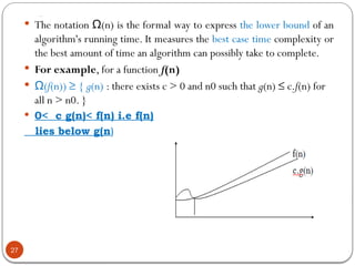 …
27
 The notation (n) is the formal way to express
Ω the lower bound of an
algorithm's running time. It measures the best case time complexity or
the best amount of time an algorithm can possibly take to complete.
 For example, for a function f(n)
 (
Ω f(n)) ≥ { g(n) : there exists c > 0 and n0 such that g(n) ≤ c.f(n) for
all n > n0. }
 0< c g(n)< f(n) i.e f(n)
lies below g(n)
 