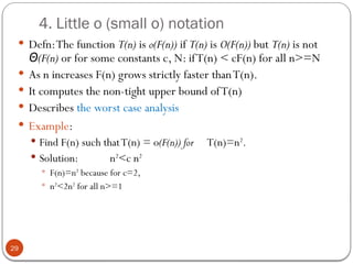4. Little o (small o) notation
 Defn:The function T(n) is o(F(n)) if T(n) is O(F(n)) but T(n) is not
(F(n)
Θ or for some constants c, N: ifT(n) < cF(n) for all n>=N
 As n increases F(n) grows strictly faster thanT(n).
 It computes the non-tight upper bound ofT(n)
 Describes the worst case analysis
 Example:
 Find F(n) such thatT(n) = o(F(n)) for T(n)=n2
.
 Solution: n2
<c n2
 F(n)=n2
because for c=2,
 n2
<2n2
for all n>=1
29
 