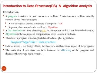 introduction to Data Structure(DS) & Algorithm Analysis
Introduction:
 A program is written in order to solve a problem. A solution to a problem actually
consists of two basic concepts:
 A way to organize the data in memory of computer DS
 Sequence of steps to solve the problem Algorithm
 A Data Structure is a way of storing data in a computer so that it can be used efficiently.
 Algorithm: is the sequence of computational steps to solve a problem.
 Therefore, a program is nothing but data structures plus algorithms.
Program=Algorithm + Data structure
 Data structure is the design of both the structural and functional aspect of the program.
 The main aim of data structure is to increase the efficiency of the program and
decrease the storage requirement.
3
 