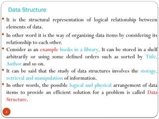 Data Structure
 It is the structural representation of logical relationship between
elements of data.
 In other word it is the way of organizing data items by considering its
relationship to each other.
 Consider as an example books in a library. It can be stored in a shelf
arbitrarily or using some defined orders such as sorted by Title,
Author and so on.
 It can be said that the study of data structures involves the storage,
retrieval and manipulation of information.
 In other words, the possible logical and physical arrangement of data
items to provide an efficient solution for a problem is called Data
Structure.
4
 