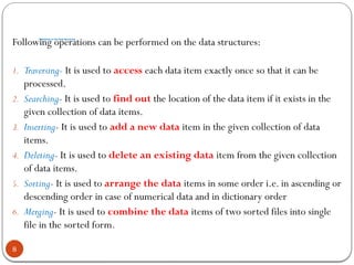 Operations on the Data Structures
8
Following operations can be performed on the data structures:
1. Traversing- It is used to access each data item exactly once so that it can be
processed.
2. Searching- It is used to find out the location of the data item if it exists in the
given collection of data items.
3. Inserting- It is used to add a new data item in the given collection of data
items.
4. Deleting- It is used to delete an existing data item from the given collection
of data items.
5. Sorting- It is used to arrange the data items in some order i.e. in ascending or
descending order in case of numerical data and in dictionary order
6. Merging- It is used to combine the data items of two sorted files into single
file in the sorted form.
 