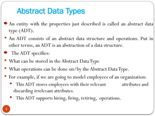 Abstract Data Types
An entity with the properties just described is called an abstract data
type (ADT).
 An ADT consists of an abstract data structure and operations. Put in
other terms, anADT is an abstraction of a data structure.
The ADT specifies:
 What can be stored in the Abstract DataType
 What operations can be done on/by the Abstract DataType.
 For example, if we are going to model employees of an organization:
 This ADT stores employees with their relevant attributes and
discarding irrelevant attributes.
 This ADT supports hiring, firing, retiring, operations.
9
 