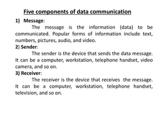 Five components of data communication
1) Message:
The message is the information (data) to be
communicated. Popular forms of information include text,
numbers, pictures, audio, and video.
2) Sender:
The sender is the device that sends the data message.
It can be a computer, workstation, telephone handset, video
camera, and so on.
3) Receiver:
The receiver is the device that receives the message.
It can be a computer, workstation, telephone handset,
television, and so on.
 