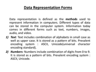 Data Representation Forms
Data representation is defined as the methods used to
represent information in computers. Different types of data
can be stored in the computer system. Information today
comes in different forms such as text, numbers, images,
audio, and video.
1) Text: Text includes combination of alphabets in small case as
well as upper case. It is stored as a pattern of bits. Prevalent
encoding system : ASCII, Unicode(universal character
encoding standard).
2) Numbers: Numbers include combination of digits from 0 to 9.
It is stored as a pattern of bits. Prevalent encoding system :
ASCII, Unicode.
 