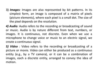 3) Images: Images are also represented by bit patterns. In its
simplest form, an image is composed of a matrix of pixels
(picture elements), where each pixel is a small dot. The size of
the pixel depends on the resolution.
4) Audio: Audio refers to the recording or broadcasting of sound
or music. Audio is by nature different from text, numbers, or
images. It is continuous, not discrete. Even when we use a
microphone to change voice or music to an electric signal, we
create a continuous signal.
5) Video : Video refers to the recording or broadcasting of a
picture or movie. Video can either be produced as a continuous
entity (e.g., by a TV camera), or it can be a combination of
images, each a discrete entity, arranged to convey the idea of
motion.
 