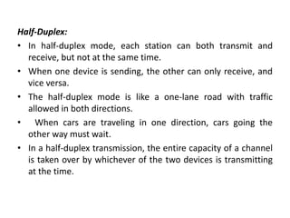 Half-Duplex:
• In half-duplex mode, each station can both transmit and
receive, but not at the same time.
• When one device is sending, the other can only receive, and
vice versa.
• The half-duplex mode is like a one-lane road with traffic
allowed in both directions.
• When cars are traveling in one direction, cars going the
other way must wait.
• In a half-duplex transmission, the entire capacity of a channel
is taken over by whichever of the two devices is transmitting
at the time.
 