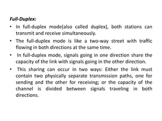 Full-Duplex:
• In full-duplex mode(also called duplex), both stations can
transmit and receive simultaneously.
• The full-duplex mode is like a two-way street with traffic
flowing in both directions at the same time.
• In full-duplex mode, signals going in one direction share the
capacity of the link with signals going in the other direction.
• This sharing can occur in two ways: Either the link must
contain two physically separate transmission paths, one for
sending and the other for receiving; or the capacity of the
channel is divided between signals traveling in both
directions.
 