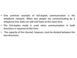 • One common example of full-duplex communication is the
telephone network. When two people are communicating by a
telephone line, both can talk and listen at the same time.
• The full-duplex mode is used when communication in both
directions is required all the time.
• The capacity of the channel, however, must be divided between the
two directions.
 
