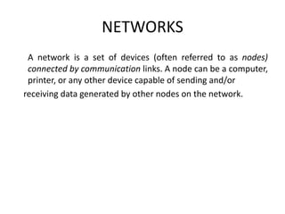 NETWORKS
A network is a set of devices (often referred to as nodes)
connected by communication links. A node can be a computer,
printer, or any other device capable of sending and/or
receiving data generated by other nodes on the network.
 