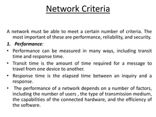 Network Criteria
A network must be able to meet a certain number of criteria. The
most important of these are performance, reliability, and security.
1. Performance:
• Performance can be measured in many ways, including transit
time and response time.
• Transit time is the amount of time required for a message to
travel from one device to another.
• Response time is the elapsed time between an inquiry and a
response.
• The performance of a network depends on a number of factors,
including the number of users , the type of transmission medium,
the capabilities of the connected hardware, and the efficiency of
the software.
 