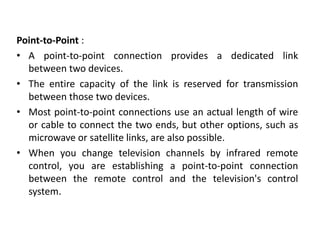 Point-to-Point :
• A point-to-point connection provides a dedicated link
between two devices.
• The entire capacity of the link is reserved for transmission
between those two devices.
• Most point-to-point connections use an actual length of wire
or cable to connect the two ends, but other options, such as
microwave or satellite links, are also possible.
• When you change television channels by infrared remote
control, you are establishing a point-to-point connection
between the remote control and the television's control
system.
 