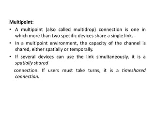 Multipoint:
• A multipoint (also called multidrop) connection is one in
which more than two specific devices share a single link.
• In a multipoint environment, the capacity of the channel is
shared, either spatially or temporally.
• If several devices can use the link simultaneously, it is a
spatially shared
connection. If users must take turns, it is a timeshared
connection.
 