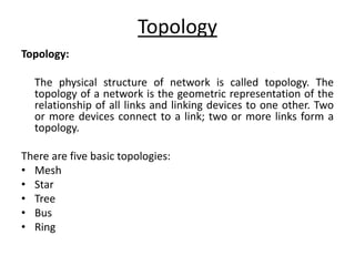Topology
Topology:
The physical structure of network is called topology. The
topology of a network is the geometric representation of the
relationship of all links and linking devices to one other. Two
or more devices connect to a link; two or more links form a
topology.
There are five basic topologies:
• Mesh
• Star
• Tree
• Bus
• Ring
 
