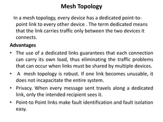 Mesh Topology
In a mesh topology, every device has a dedicated point-to-
point link to every other device . The term dedicated means
that the link carries traffic only between the two devices it
connects.
Advantages
• The use of a dedicated links guarantees that each connection
can carry its own load, thus eliminating the traffic problems
that can occur when links must be shared by multiple devices.
• A mesh topology is robust. If one link becomes unusable, it
does not incapacitate the entire system.
• Privacy. When every message sent travels along a dedicated
link, only the intended recipient sees it.
• Point-to Point links make fault identification and fault isolation
easy.
 